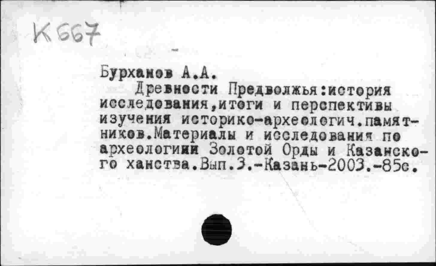 ﻿К
Бурханов А.А.
Древности Предволжья:история исследования,итоги и перспективы изуче ния историко-архе©л егич.памят-ников.Материалы и исследования по археологиии Золотой Орды и Казанско го ханства.Вып.З.-Казань-2003.-85с.